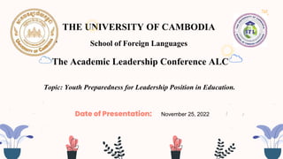 1
THE UNIVERSITY OF CAMBODIA
School of Foreign Languages
1
November 25, 2022
Date of Presentation:
The Academic Leadership Conference ALC
Topic: Youth Preparedness for Leadership Position in Education.
 