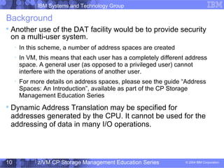 IBM Systems and Technology Group
© 2004 IBM Corporation
04/27/15
z/VM CP Storage Management Education Series10
Background

Another use of the DAT facility would be to provide security
on a multi-user system.

In this scheme, a number of address spaces are created

In VM, this means that each user has a completely different address
space. A general user (as opposed to a privileged user) cannot
interfere with the operations of another user.

For more details on address spaces, please see the guide “Address
Spaces: An Introduction”, available as part of the CP Storage
Management Education Series

Dynamic Address Translation may be specified for
addresses generated by the CPU. It cannot be used for the
addressing of data in many I/O operations.
 