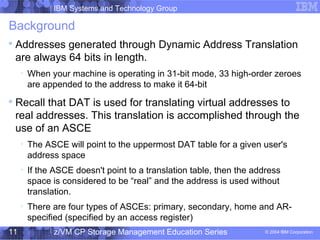 IBM Systems and Technology Group
© 2004 IBM Corporation
04/27/15
z/VM CP Storage Management Education Series11
Background

Addresses generated through Dynamic Address Translation
are always 64 bits in length.

When your machine is operating in 31-bit mode, 33 high-order zeroes
are appended to the address to make it 64-bit

Recall that DAT is used for translating virtual addresses to
real addresses. This translation is accomplished through the
use of an ASCE

The ASCE will point to the uppermost DAT table for a given user's
address space

If the ASCE doesn't point to a translation table, then the address
space is considered to be “real” and the address is used without
translation.

There are four types of ASCEs: primary, secondary, home and AR-
specified (specified by an access register)
 