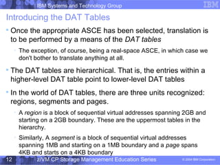 IBM Systems and Technology Group
© 2004 IBM Corporation
04/27/15
z/VM CP Storage Management Education Series12
Introducing the DAT Tables

Once the appropriate ASCE has been selected, translation is
to be performed by a means of the DAT tables

The exception, of course, being a real-space ASCE, in which case we
don't bother to translate anything at all.

The DAT tables are hierarchical. That is, the entries within a
higher-level DAT table point to lower-level DAT tables

In the world of DAT tables, there are three units recognized:
regions, segments and pages.

A region is a block of sequential virtual addresses spanning 2GB and
starting on a 2GB boundary. These are the uppermost tables in the
hierarchy.

Similarly, A segment is a block of sequential virtual addresses
spanning 1MB and starting on a 1MB boundary and a page spans
4KB and starts on a 4KB boundary
 