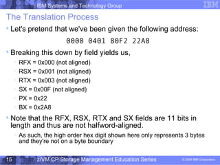 IBM Systems and Technology Group
© 2004 IBM Corporation
04/27/15
z/VM CP Storage Management Education Series15
The Translation Process

Let's pretend that we've been given the following address:
0000 0401 80F2 22A8

Breaking this down by field yields us,

RFX = 0x000 (not aligned)

RSX = 0x001 (not aligned)

RTX = 0x003 (not aligned)

SX = 0x00F (not aligned)

PX = 0x22

BX = 0x2A8

Note that the RFX, RSX, RTX and SX fields are 11 bits in
length and thus are not halfword-aligned.

As such, the high order hex digit shown here only represents 3 bytes
and they're not on a byte boundary
 