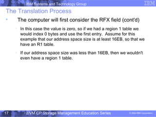 IBM Systems and Technology Group
© 2004 IBM Corporation
04/27/15
z/VM CP Storage Management Education Series17
The Translation Process

The computer will first consider the RFX field (cont'd)

In this case the value is zero, so if we had a region 1 table we
would index 0 bytes and use the first entry. Assume for this
example that our address space size is at least 16EB, so that we
have an R1 table.

If our address space size was less than 16EB, then we wouldn't
even have a region 1 table.
 