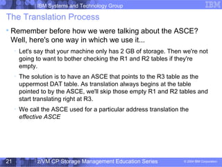 IBM Systems and Technology Group
© 2004 IBM Corporation
04/27/15
z/VM CP Storage Management Education Series21
The Translation Process

Remember before how we were talking about the ASCE?
Well, here's one way in which we use it...

Let's say that your machine only has 2 GB of storage. Then we're not
going to want to bother checking the R1 and R2 tables if they're
empty.

The solution is to have an ASCE that points to the R3 table as the
uppermost DAT table. As translation always begins at the table
pointed to by the ASCE, we'll skip those empty R1 and R2 tables and
start translating right at R3.

We call the ASCE used for a particular address translation the
effective ASCE
 