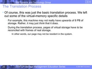 IBM Systems and Technology Group
© 2004 IBM Corporation
04/27/15
z/VM CP Storage Management Education Series22
The Translation Process

Of course, this was just the basic translation process. We left
out some of the virtual-memory specific details

For example, this machine may not really have upwards of 8 PB of
storage. Rather, it may just think that it does.

During the translation process, pages of virtual storage have to be
reconciled with frames of real storage.
−
In other words, our page may not be resident in the system.
 