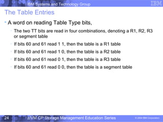 IBM Systems and Technology Group
© 2004 IBM Corporation
04/27/15
z/VM CP Storage Management Education Series24
The Table Entries

A word on reading Table Type bits,

The two TT bits are read in four combinations, denoting a R1, R2, R3
or segment table

If bits 60 and 61 read 1 1, then the table is a R1 table

If bits 60 and 61 read 1 0, then the table is a R2 table

If bits 60 and 61 read 0 1, then the table is a R3 table

If bits 60 and 61 read 0 0, then the table is a segment table
 