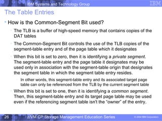 IBM Systems and Technology Group
© 2004 IBM Corporation
04/27/15
z/VM CP Storage Management Education Series26
The Table Entries

How is the Common-Segment Bit used?

The TLB is a buffer of high-speed memory that contains copies of the
DAT tables

The Common-Segment Bit controls the use of the TLB copies of the
segment-table entry and of the page table which it designates

When this bit is set to zero, then it is identifying a private segment.
The segment-table entry and the page table it designates may be
used only in association with the segment-table origin that designates
the segment table in which the segment table entry resides.
−
In other words, this segment-table entry and its associated target page
table can only be referenced from the TLB by the current segment table

When this bit is set to one, then it is identifying a common segment.
Then, this segment-table entry and its target page table may be used
even if the referencing segment table isn't the “owner” of the entry.
 