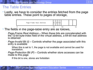 IBM Systems and Technology Group
© 2004 IBM Corporation
04/27/15
z/VM CP Storage Management Education Series27
The Table Entries

Lastly, we have to consider the entries fetched from the page
table entries. These point to pages of storage,

The fields in the page-table entry are as follows,

Page-Frame Real Address – When these bits are concatenated with
the 12-bit byte-index field of the virtual address, a 64-bit real address
is obtained

Page-Invalid Bit (I) – Controls whether the page associated with this
entry is available
−
When this is set to 1, the page is not available and cannot be used for
translation.

Page-Protection Bit (P) – Controls whether store accesses can be
made to this page
−
If this bit is one, stores are forbidden
 