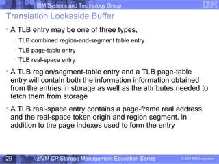 IBM Systems and Technology Group
© 2004 IBM Corporation
04/27/15
z/VM CP Storage Management Education Series29
Translation Lookaside Buffer

A TLB entry may be one of three types,

TLB combined region-and-segment table entry

TLB page-table entry

TLB real-space entry

A TLB region/segment-table entry and a TLB page-table
entry will contain both the information information obtained
from the entries in storage as well as the attributes needed to
fetch them from storage

A TLB real-space entry contains a page-frame real address
and the real-space token origin and region segment, in
addition to the page indexes used to form the entry
 