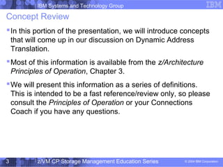 IBM Systems and Technology Group
© 2004 IBM Corporation
04/27/15
z/VM CP Storage Management Education Series3
Concept Review
In this portion of the presentation, we will introduce concepts
that will come up in our discussion on Dynamic Address
Translation.
Most of this information is available from the z/Architecture
Principles of Operation, Chapter 3.
We will present this information as a series of definitions.
This is intended to be a fast reference/review only, so please
consult the Principles of Operation or your Connections
Coach if you have any questions.
 