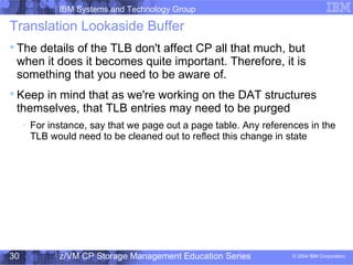 IBM Systems and Technology Group
© 2004 IBM Corporation
04/27/15
z/VM CP Storage Management Education Series30
Translation Lookaside Buffer

The details of the TLB don't affect CP all that much, but
when it does it becomes quite important. Therefore, it is
something that you need to be aware of.

Keep in mind that as we're working on the DAT structures
themselves, that TLB entries may need to be purged

For instance, say that we page out a page table. Any references in the
TLB would need to be cleaned out to reflect this change in state
 
