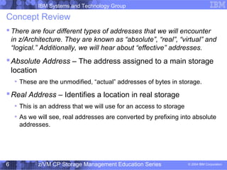 IBM Systems and Technology Group
© 2004 IBM Corporation
04/27/15
z/VM CP Storage Management Education Series6
Concept Review
 There are four different types of addresses that we will encounter
in z/Architecture. They are known as “absolute”, “real”, “virtual” and
“logical.” Additionally, we will hear about “effective” addresses.
Absolute Address – The address assigned to a main storage
location
These are the unmodified, “actual” addresses of bytes in storage.
Real Address – Identifies a location in real storage
This is an address that we will use for an access to storage
As we will see, real addresses are converted by prefixing into absolute
addresses.
 