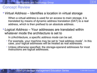 IBM Systems and Technology Group
© 2004 IBM Corporation
04/27/15
z/VM CP Storage Management Education Series7
Concept Review
Virtual Address – Identifies a location in virtual storage
– When a virtual address is used for an access to main storage, it is
translated by means of dynamic address translation (DAT) to a real
address, which is then prefixed to an absolute address.
Logical Address – Your addresses are translated within
whatever mode the architecture is set to
– In z/Architecture, a specific address mode can be set.
For example, your machine may be set to “real address mode”. In this
case, your logical addresses will be treated as real addresses.
Unless otherwise specified, the storage-operand addresses for most
instructions are logical addresses.
 