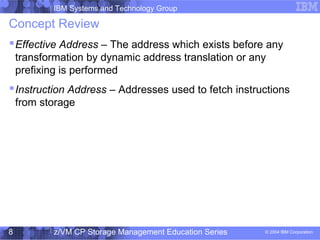 IBM Systems and Technology Group
© 2004 IBM Corporation
04/27/15
z/VM CP Storage Management Education Series8
Concept Review
Effective Address – The address which exists before any
transformation by dynamic address translation or any
prefixing is performed
Instruction Address – Addresses used to fetch instructions
from storage
 