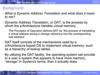IBM Systems and Technology Group
© 2004 IBM Corporation
04/27/15
z/VM CP Storage Management Education Series9
Background

What is Dynamic Address Translation and what does it mean
to me?

Dynamic Address Translation, or DAT, is the process by
which the z/Architecture handles virtual memory.

The Principles of Operation defines DAT as “the process of translating
a virtual address during a storage reference into the corresponding
real address”

DAT itself consists of the mechanisms used by a
z/Architecture-based OS to implement virtual memory, such
as a hierarchy of lookup tables.

By utilizing the DAT facility, the operating system can provide
to a user a system that appears to have more memory,
“storage” in System/z terms, than it actually does.
 