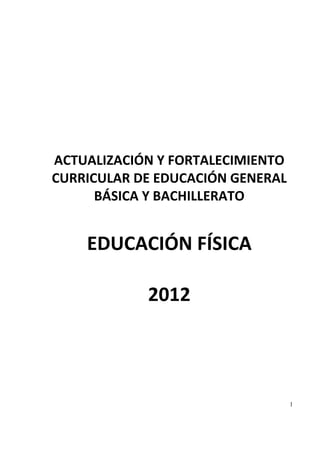   
                     
            
                    
                    
                    
                    
                    
                    
                    
                    
 

    ACTUALIZACIÓN Y FORTALECIMIENTO 
    CURRICULAR DE EDUCACIÓN GENERAL 
          BÁSICA Y BACHILLERATO  
                
        EDUCACIÓN FÍSICA  
                
             2012 
 
 
 
 
 
 
 
 
 
 
 

                                   1
 