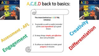A.C.E.D back to basics:
The intent behind our ACED T&L
initiative:
1. To provide us with a useful reminder
of the core ingredients of a good
lesson.
2. To keep things simple, yet effective-
four core principles
3. To allow our students to make good
progress in lessons
 