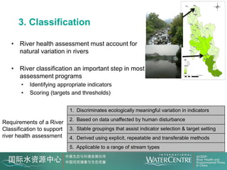 3. Classification

   • River health assessment must account for
     natural variation in rivers

   • River classification an important step in most
     assessment programs
       •   Identifying appropriate indicators
       •   Scoring (targets and thresholds)


                            1. Discriminates ecologically meaningful variation in indicators
                            2. Based on data unaffected by human disturbance
Requirements of a River
Classification to support   3. Stable groupings that assist indicator selection & target setting
river health assessment     4. Derived using explicit, repeatable and transferable methods
                            5. Applicable to a range of stream types
 