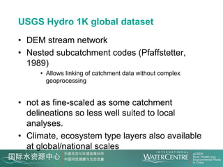 USGS Hydro 1K global dataset
• DEM stream network
• Nested subcatchment codes (Pfaffstetter,
  1989)
     • Allows linking of catchment data without complex
       geoprocessing


• not as fine-scaled as some catchment
  delineations so less well suited to local
  analyses.
• Climate, ecosystem type layers also available
  at global/national scales
 
