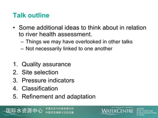 Talk outline
• Some additional ideas to think about in relation
  to river health assessment.
     – Things we may have overlooked in other talks
     – Not necessarily linked to one another


1.   Quality assurance
2.   Site selection
3.   Pressure indicators
4.   Classification
5.   Refinement and adaptation
 