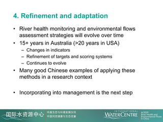4. Refinement and adaptation
• River health monitoring and environmental flows
  assessment strategies will evolve over time
• 15+ years in Australia (>20 years in USA)
   – Changes in indicators
   – Refinement of targets and scoring systems
   – Continues to evolve
• Many good Chinese examples of applying these
  methods in a research context

• Incorporating into management is the next step
 