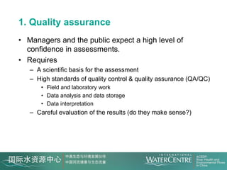 1. Quality assurance
• Managers and the public expect a high level of
  confidence in assessments.
• Requires
   – A scientific basis for the assessment
   – High standards of quality control & quality assurance (QA/QC)
       • Field and laboratory work
       • Data analysis and data storage
       • Data interpretation
   – Careful evaluation of the results (do they make sense?)
 