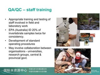 QA/QC – staff training

• Appropriate training and testing of
  staff involved in field and
  laboratory work
• EPA (Australia) ID 20% of
  invertebrate samples twice for
  consistency.
• Development of standard
  operating procedures
• May involve collaboration between
  organisations - universities,
  research groups, central &
  provincial govt.
 