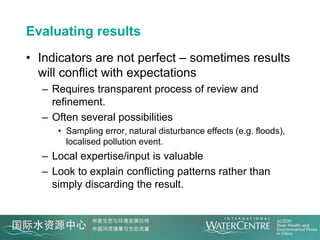 Evaluating results
• Indicators are not perfect – sometimes results
  will conflict with expectations
  – Requires transparent process of review and
    refinement.
  – Often several possibilities
     • Sampling error, natural disturbance effects (e.g. floods),
       localised pollution event.
  – Local expertise/input is valuable
  – Look to explain conflicting patterns rather than
    simply discarding the result.
 
