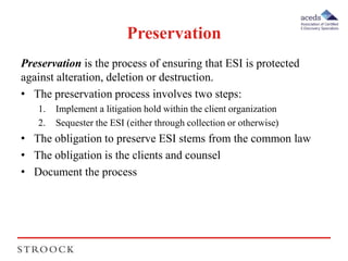 Preservation 
Preservation is the process of ensuring that ESI is protected 
against alteration, deletion or destruction. 
• The preservation process involves two steps: 
1. Implement a litigation hold within the client organization 
2. Sequester the ESI (either through collection or otherwise) 
• The obligation to preserve ESI stems from the common law 
• The obligation is the clients and counsel 
• Document the process 
 