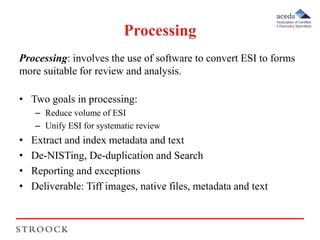 Processing 
Processing: involves the use of software to convert ESI to forms 
more suitable for review and analysis. 
• Two goals in processing: 
– Reduce volume of ESI 
– Unify ESI for systematic review 
• Extract and index metadata and text 
• De-NISTing, De-duplication and Search 
• Reporting and exceptions 
• Deliverable: Tiff images, native files, metadata and text 
 