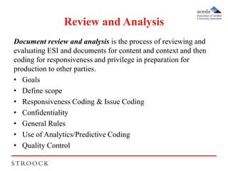Review and Analysis 
Document review and analysis is the process of reviewing and 
evaluating ESI and documents for content and context and then 
coding for responsiveness and privilege in preparation for 
production to other parties. 
• Goals 
• Define scope 
• Responsiveness Coding & Issue Coding 
• Confidentiality 
• General Rules 
• Use of Analytics/Predictive Coding 
• Quality Control 
 