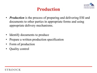 Production 
• Production is the process of preparing and delivering ESI and 
documents to other parties in appropriate forms and using 
appropriate delivery mechanisms. 
• Identify documents to produce 
• Prepare a written production specification 
• Form of production 
• Quality control 
 