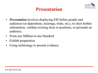 Presentation 
• Presentation involves displaying ESI before people and 
audiences (at depositions, hearings, trials, etc.), to elicit further 
information, validate existing facts or positions, or persuade an 
audience. 
• From one Million to one Hundred 
• Exhibit preparation 
• Using technology to present evidence 
 
