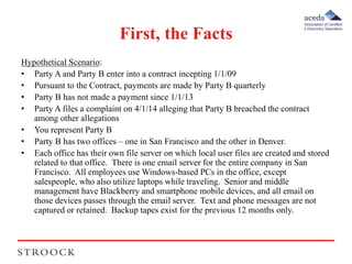 First, the Facts 
Hypothetical Scenario: 
• Party A and Party B enter into a contract incepting 1/1/09 
• Pursuant to the Contract, payments are made by Party B quarterly 
• Party B has not made a payment since 1/1/13 
• Party A files a complaint on 4/1/14 alleging that Party B breached the contract 
among other allegations 
• You represent Party B 
• Party B has two offices – one in San Francisco and the other in Denver. 
• Each office has their own file server on which local user files are created and stored 
related to that office. There is one email server for the entire company in San 
Francisco. All employees use Windows-based PCs in the office, except 
salespeople, who also utilize laptops while traveling. Senior and middle 
management have Blackberry and smartphone mobile devices, and all email on 
those devices passes through the email server. Text and phone messages are not 
captured or retained. Backup tapes exist for the previous 12 months only. 
 