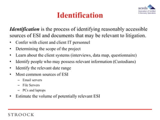 Identification 
Identification is the process of identifying reasonably accessible 
sources of ESI and documents that may be relevant to litigation. 
• Confer with client and client IT personnel 
• Determining the scope of the project 
• Learn about the client systems (interviews, data map, questionnaire) 
• Identify people who may possess relevant information (Custodians) 
• Identify the relevant date range 
• Most common sources of ESI 
– Email servers 
– File Servers 
– PCs and laptops 
• Estimate the volume of potentially relevant ESI 
 