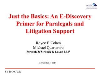 Just the Basics: An E-Discovery 
Primer for Paralegals and 
Litigation Support 
Royce F. Cohen 
Michael Quartararo 
Stroock & Stroock & Lavan LLP 
September 3, 2014 
 