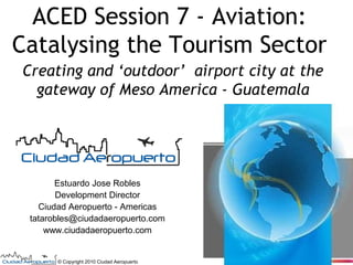 ACED Session 7 - Aviation:
Catalysing the Tourism Sector
Creating and ‘outdoor’ airport city at the
gateway of Meso America - Guatemala

Estuardo Jose Robles
Development Director
Ciudad Aeropuerto - Americas
tatarobles@ciudadaeropuerto.com
www.ciudadaeropuerto.com

© Copyright 2010 Ciudad Aeropuerto

 
