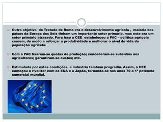  Outro objetivo do Tratado de Roma era o desenvolvimento agrícola , maioria dos
países da Europa dos Seis tinham um importante setor primário, mas este era um
setor primário atrasado. Para isso a CEE estabeleceu a PAC – política agrícola
comum, de modo a reforçar a produtividade e melhorar o nível de vida da
população agrícola.
 Com a PAC fixaram-se quotas de produção; concederam-se subsídios aos
agricultores; garantiram-se custos; etc.
 Estimulada por estas condições, a indústria também progrediu. Assim, a CEE
começou a rivalizar com os EUA e o Japão, tornando-se nos anos 70 a 1ª potência
comercial mundial.
 