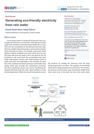 www.civilenvironjournal.com 001
https://doi.org/10.29328/journal.acee.1001032
Short Review
Generating eco-friendly electricity
from rain water
Khalid Abdel Naser Abdel Rahim*
Freelance Researcher in Civil Engineering, Coimbra, Portugal
More Information
*Address for Correspondence:
Khalid Abdel Naser Abdel Rahim, Freelance
Researcher in Civil Engineering, Coimbra,
Portugal, Email: khalid.ar@outlook.com
Submitted: Feburary 22, 2022
Approved: March 03, 2022
Published: March 04, 2022
How to cite this article: Abdel Rahim KAN*.
Generating eco-friendly electricity from rain
water. Ann Civil Environ Eng. 2022; 6: 001-002.
DOI: 10.29328/journal.acee.1001032
Copyright License: © 2022 Abdel Rahim KAN.
This is an open access article distributed under
the Creative Commons Attribution License,
which permits unrestricted use, distribution,
and reproduction in any medium, provided the
original work is properly cited.
Keywords: Design; Eco-friendly; Electricity; Rain
water
OPEN ACCESS
(B) performs by sending the electricity from the main
electrical generators to homes. The quantity of eco-friendly
electricity in voltage depends on several factors. For instance,
the amount of rain fail water, type of pavement, height of the
ditch, water level in the ditch, the size of the water wheel
Short review
A new design system is introduced to generate clean eco-
friendly electricity from rain fall water. The majority of traf ic
roads in the world has constructed water ditches for one aim.
This is for the accumulation of rain fall water from the roads.
However, another important purpose can be used to produce
clean electricity for homes. For example, small water wheel
turbines could be installed in the water ditch. Once the rain
fall water falls from the traf ic road to the ditch by the 5%
inclination in the street level, the accumulated water goes
inside wide buckets and the water wheel turbines starts to
rotate anti-clock wise depending on the direction of water
low. This rotational movement produces eco-friendly clean
energy which goes through two transmission processes.
The irst transmission process (A) acts by transferring the
initiated electricity from the water wheel turbines to main
electrical generators. While the second transmission process
Figure 1: The process of the proposed design to generate eco-friendly green electricity from rain fall water.
 