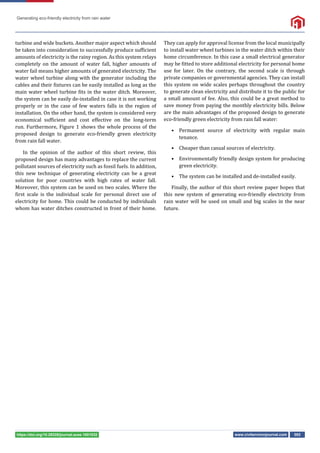 Generating eco-friendly electricity from rain water
www.civilenvironjournal.com 002
https://doi.org/10.29328/journal.acee.1001032
turbine and wide buckets. Another major aspect which should
be taken into consideration to successfully produce suf icient
amounts of electricity is the rainy region. As this system relays
completely on the amount of water fall, higher amounts of
water fail means higher amounts of generated electricity. The
water wheel turbine along with the generator including the
cables and their ixtures can be easily installed as long as the
main water wheel turbine its in the water ditch. Moreover,
the system can be easily de-installed in case it is not working
properly or in the case of few waters falls in the region of
installation. On the other hand, the system is considered very
economical suf icient and cost effective on the long-term
run. Furthermore, Figure 1 shows the whole process of the
proposed design to generate eco-friendly green electricity
from rain fall water.
In the opinion of the author of this short review, this
proposed design has many advantages to replace the current
pollutant sources of electricity such as fossil fuels. In addition,
this new technique of generating electricity can be a great
solution for poor countries with high rates of water fall.
Moreover, this system can be used on two scales. Where the
irst scale is the individual scale for personal direct use of
electricity for home. This could be conducted by individuals
whom has water ditches constructed in front of their home.
They can apply for approval license from the local municipally
to install water wheel turbines in the water ditch within their
home circumference. In this case a small electrical generator
may be itted to store additional electricity for personal home
use for later. On the contrary, the second scale is through
private companies or governmental agencies. They can install
this system on wide scales perhaps throughout the country
to generate clean electricity and distribute it to the public for
a small amount of fee. Also, this could be a great method to
save money from paying the monthly electricity bills. Below
are the main advantages of the proposed design to generate
eco-friendly green electricity from rain fall water:
• Permanent source of electricity with regular main
tenance.
• Cheaper than casual sources of electricity.
• Environmentally friendly design system for producing
green electricity.
• The system can be installed and de-installed easily.
Finally, the author of this short review paper hopes that
this new system of generating eco-friendly electricity from
rain water will be used on small and big scales in the near
future.
 