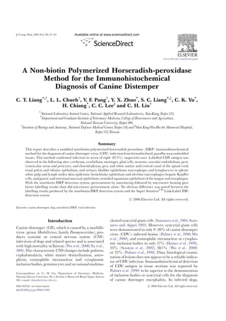 J. Comp. Path. 2007,Vol.136, 57^64
A Non-biotin Polymerized Horseradish-peroxidase
Method for the Immunohistochemical
Diagnosis of Canine Distemper
C. T. Liang*,y
, L. L. Chuehy
, V. F. Pangy
, Y. X. Zhuo*
, S. C. Liang*,z
, C. K. Yu*
,
H. Chiang*
, C. C. Leey
and C. H. Liuy
*
National LaboratoryAnimal Center, National Applied Research Laboratories, Nan-Kang,Taipei115,
y
Department and Graduate Institute ofVeterinary Medicine, College of Bioresources and Agriculture,
NationalTaiwan University,Taipei106,
z
Institute of Biology and Anatomy, National Defense Medical Center,Taipei114, and y
Shin KongWu-Ho-Su Memorial Hospital,
Taipei111,Taiwan
Summary
This report describes a modi¢ed non-biotin polymerized horseradish peroxidase (HRP) immunohistochemical
method for the diagnosis of canine distemper virus (CDV) infection from formalin-¢xed, para⁄nwax-embedded
tissues. This method con¢rmed infection in seven of eight (87.5%) suspected cases. Labelled CDVantigen was
observed in the following sites: cerebrum, cerebellum, meninges, glial cells, neurons, vascular endothelium, peri-
ventricular areas and pericytes, and choroid plexus; grey and white matter and central canal of the spinal cord;
renal pelvis and tubular epithelium, and urinary bladder epithelium; macrophages and lymphocytes in splenic
white pulp and lymph nodes; skin epidermis; bronchiolar epithelium and alveolar macrophages; hepatic Kup¡er
cells, andgastric and intestinal mucosal epithelium; strati¢ed squamous epithelium of thetongue andoesophagus.
With the non-biotin HRP detection system, pretreatment by autoclaving followed by microwave heating gave
better labelling results than did microwave pretreatment alone. No obvious di¡erence was noted between the
labelling results produced by the non-biotin HRP detection system and the Super SensitiveTM
Link-Label IHC
detection system.
r 2006 Elsevier Ltd. All rights reserved.
Keywords: canine distemper; dog; non-biotin HRP; viral infection
Introduction
Canine distemper (CD), which is caused by a morbilli-
virus (genus Morbillivirus, family Paramyxoviridae), pro-
duces systemic or central nervous system (CNS)
infections of dogs and related species and is associated
with high mortality inTaiwan (Wu et al., 2000;Yu et al.,
2001).The characteristic CNS changes include polioen-
cephalomalacia, white matter demyelination, astro-
gliosis, eosinophilic intranuclear and cytoplasmic
inclusion bodies, gemistocytes and occasional multinu-
cleated syncytial giant cells (Summers et al.,1984; Sum-
mers and Appel, 1985). However, syncytial giant cells
were demonstrated in only 9^28% of canine distemper
virus (CDV)- infected brains (Palmer et al., 1990; Wu
et al., 2000), and eosinophilic intranuclear or cytoplas-
mic inclusion bodies in only 17% (Haines et al., 1999),
33% (Stanton et al., 2002), 38.1% (Wu et al., 2000)
or 72% (Palmer et al.,1990). Thus, histological exami-
nation of lesions does not appear to be a reliable indica-
tor of CDV infection. Immunohistochemical detection
of CDV antigen in tissue sections was reported by
Palmer et al. (1990) to be superior to the demonstration
of inclusion bodies or syncytial cells for the diagnosis
of canine distemper encephalitis. In infected dogs,
www.elsevier.com/locate/jcpa
ARTICLE IN PRESS
0021-9975/$ - see front matter r 2006 Elsevier Ltd. All rights reserved.
doi:10.1016/j.jcpa.2006.11.002
Correspondence to: C.- H. Liu, Department of Veterinary Medicine,
NationalTaiwan University, No.1, Section 4, Roosevelt Road,Taipei,Taiwan
106 (e-mail: chhsuliu@ntu.edu.tw).
 