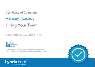Certificate of Completion
Aleksey Tkachov
Updated: 07/2016 • Completed: 08/2016 • 1h 14m
Certificate No: 31408EC225E3460182B196FF70D53817
PDUs : 1.25 • PMI®
Registered Education Provider #4101
Hiring Your Team
 