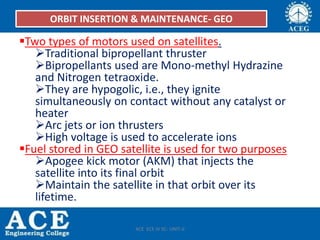 Two types of motors used on satellites.
Traditional bipropellant thruster
Bipropellants used are Mono-methyl Hydrazine
and Nitrogen tetraoxide.
They are hypogolic, i.e., they ignite
simultaneously on contact without any catalyst or
heater
Arc jets or ion thrusters
High voltage is used to accelerate ions
Fuel stored in GEO satellite is used for two purposes
Apogee kick motor (AKM) that injects the
satellite into its final orbit
Maintain the satellite in that orbit over its
lifetime.
ORBIT INSERTION & MAINTENANCE- GEO
ACE ECE IV SC- UNIT-II
 