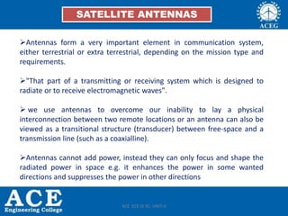 SATELLITE ANTENNAS
Antennas form a very important element in communication system,
either terrestrial or extra terrestrial, depending on the mission type and
requirements.
"That part of a transmitting or receiving system which is designed to
radiate or to receive electromagnetic waves".
 we use antennas to overcome our inability to lay a physical
interconnection between two remote locations or an antenna can also be
viewed as a transitional structure (transducer) between free-space and a
transmission line (such as a coaxialline).
Antennas cannot add power, instead they can only focus and shape the
radiated power in space e.g. it enhances the power in some wanted
directions and suppresses the power in other directions
ACE ECE IV SC- UNIT-II
 