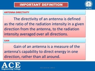 IMPORTANT DEFINITION
ANTENNA DIRECTIVITY
The directivity of an antenna is defined
as the ratio of the radiation intensity in a given
direction from the antenna, to the radiation
intensity averaged over all directions.
GAIN
Gain of an antenna is a measure of the
antenna’s capability to direct energy in one
direction, rather than all around.
ACE ECE IV SC- UNIT-II
 