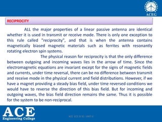 ALL the major properties of a linear passive antenna are identical
whether it is used in transmit or receive mode. There is only one exception to
this rule called "reciprocity", and that is when the antenna contains
magnetically biased magnetic materials such as ferrites with resonantly
rotating electron spin systems.
The physical reason for reciprocity is that the only difference
between outgoing and incoming waves lies in the arrow of time. Since the
electromagnetic equations are invariant except for the signs of magnetic fields
and currents, under time reversal, there can be no difference between transmit
and receive mode in the physical current and field distributions. However, if we
have a magnet providing a steady bias field, under time reversed conditions we
would have to reverse the direction of this bias field. But for incoming and
outgoing waves, the bias field direction remains the same. Thus it is possible
for the system to be non-reciprocal.
RECIPROCITY
ACE ECE IV SC- UNIT-II
 