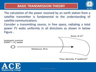 BASIC TRANSMISSION THEORY
The calculation of the power received by an earth station from a
satellite transmitter is fundamental to the understanding of
satellite communications.
Consider a transmitting source, in free space, radiating a total
power 𝑃𝑡 watts uniformly in all directions as shown in below
Figure .
ACE ECE IV SC- UNIT-II
 