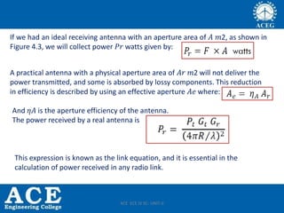 If we had an ideal receiving antenna with an aperture area of 𝐴 𝑚2, as shown in
Figure 4.3, we will collect power 𝑃𝑟 watts given by:
A practical antenna with a physical aperture area of 𝐴𝑟 𝑚2 will not deliver the
power transmitted, and some is absorbed by lossy components. This reduction
in efficiency is described by using an effective aperture 𝐴𝑒 where:
And 𝜂𝐴 is the aperture efficiency of the antenna.
The power received by a real antenna is
This expression is known as the link equation, and it is essential in the
calculation of power received in any radio link.
ACE ECE IV SC- UNIT-II
 