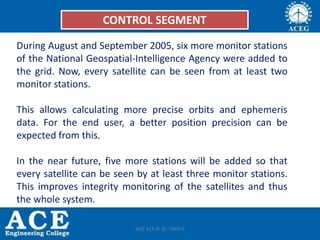 Control Segment
• During August and September 2005, six more monitor stations of the
National Geospatial-Intelligence Agency were added to the grid. Now, every
satellite can be seen from at least two monitor stations.
• This allows calculating more precise orbits and ephemeris data. For the end
user, a better position precision can be expected from this.
• In the near future, five more stations will be added so that every satellite can
be seen by at least three monitor stations. This improves integrity monitoring
of the satellites and thus the whole system.
CONTROL SEGMENT
During August and September 2005, six more monitor stations
of the National Geospatial-Intelligence Agency were added to
the grid. Now, every satellite can be seen from at least two
monitor stations.
This allows calculating more precise orbits and ephemeris
data. For the end user, a better position precision can be
expected from this.
In the near future, five more stations will be added so that
every satellite can be seen by at least three monitor stations.
This improves integrity monitoring of the satellites and thus
the whole system.
ACE ECE IV SC- UNIT-II
 