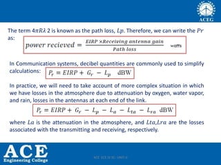 The term 4𝜋𝑅𝜆 2 is known as the path loss, 𝐿𝑝. Therefore, we can write the 𝑃𝑟
as:
In Communication systems, decibel quantities are commonly used to simplify
calculations:
In practice, we will need to take account of more complex situation in which
we have losses in the atmosphere due to attenuation by oxygen, water vapor,
and rain, losses in the antennas at each end of the link.
where 𝐿𝑎 is the attenuation in the atmosphere, and 𝐿𝑡𝑎,𝐿𝑟𝑎 are the losses
associated with the transmitting and receiving, respectively.
ACE ECE IV SC- UNIT-II
 