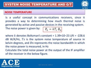 Is a useful concept in communications receivers, since it
provides a way to determining how much thermal noise is
generated by active and passive devices in the receiving system.
The noise power is given by:
where 𝑘 denotes Boltzman’s constant = 1.39×10−23 J/K = -228.6
dB W/K/Hz, 𝑇𝑠 is the system noise temperature of source in
kelvin degrees, and 𝐵𝑛 represents the noise bandwidth in which
the noise power is measured, in Hz
Calculate the total noise power at the output of the IF amplifier
of the receiver in the below figure.
NOISE TEMPERATURE
SYSTEM NOISE TEMPERATURE AND G/T
ACE ECE IV SC- UNIT-II
 